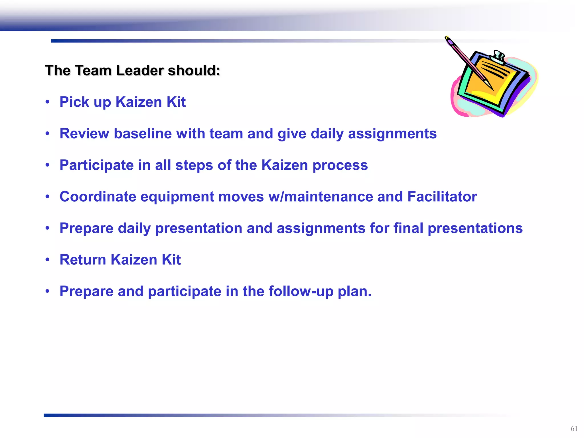 61
The Team Leader should:
• Pick up Kaizen Kit
• Review baseline with team and give daily assignments
• Participate in all steps of the Kaizen process
• Coordinate equipment moves w/maintenance and Facilitator
• Prepare daily presentation and assignments for final presentations
• Return Kaizen Kit
• Prepare and participate in the follow-up plan.
 