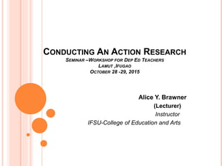 CONDUCTING AN ACTION RESEARCH
SEMINAR –WORKSHOP FOR DEP ED TEACHERS
LAMUT ,IFUGAO
OCTOBER 28 -29, 2015
Alice Y. Brawner
(Lecturer)
Instructor
IFSU-College of Education and Arts
 