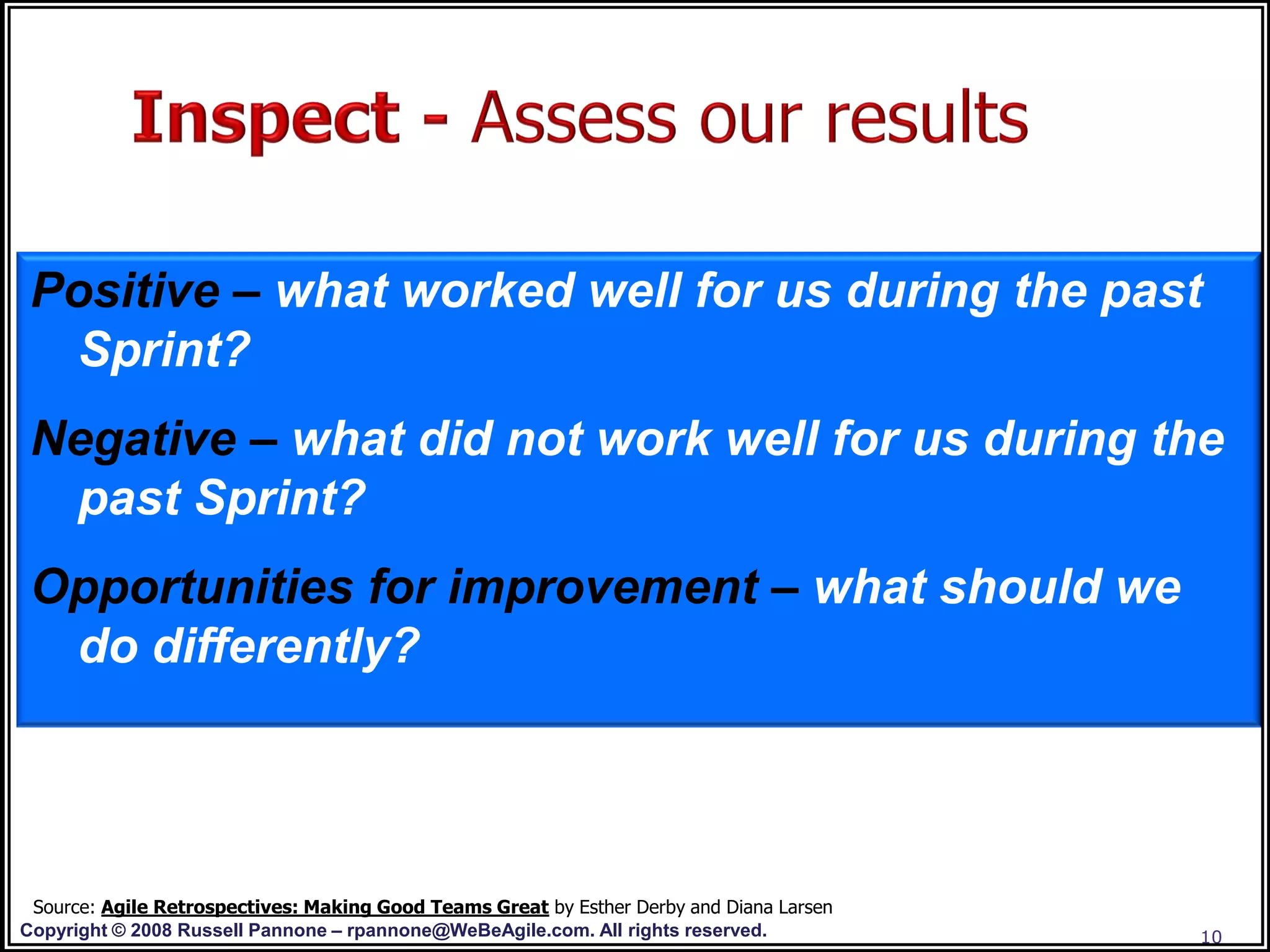 Positive – what worked well for us during the past
  Sprint?
 Negative – what did not work well for us during the
  past Sprint?
 Opportunities for improvement – what should we
  do differently?




 Source: Agile Retrospectives: Making Good Teams Great by Esther Derby and Diana Larsen
Copyright © 2008 Russell Pannone – rpannone@WeBeAgile.com. All rights reserved.           10
 