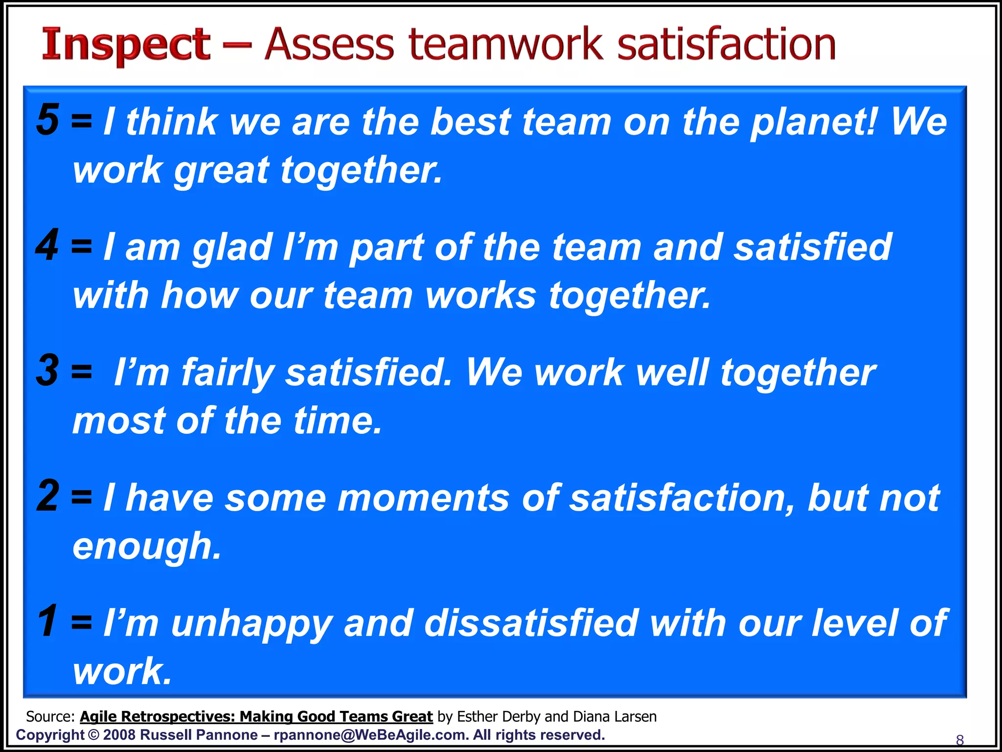 5 = I think we are the best team on the planet! We
       work great together.
  4 = I am glad I’m part of the team and satisfied
       with how our team works together.
  3 = I’m fairly satisfied. We work well together
       most of the time.
  2 = I have some moments of satisfaction, but not
       enough.
  1 = I’m unhappy and dissatisfied with our level of
       work.
 Source: Agile Retrospectives: Making Good Teams Great by Esther Derby and Diana Larsen
Copyright © 2008 Russell Pannone – rpannone@WeBeAgile.com. All rights reserved.           8
 