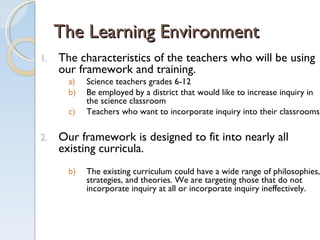 The Learning Environment The characteristics of the teachers who will be using our framework and training. Science teachers grades 6-12 Be employed by a district that would like to increase inquiry in the science classroom Teachers who want to incorporate inquiry into their classrooms.  Our framework is designed to fit into nearly all existing curricula.  The existing curriculum could have a wide range of philosophies, strategies, and theories. We are targeting those that do not incorporate inquiry at all or incorporate inquiry ineffectively.  