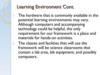 Learning Environment Cont. The hardware that is commonly available in the potential learning environments may vary. Although computers and accompanying technology could be helpful, the only requirement for our framework is a place and materials for hands-on activities. The classes and facilities that will use the framework will be science classrooms that contain a lab area, lab equipment, and possibly computers. 