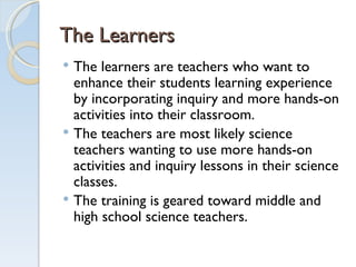 The Learners The learners are teachers who want to enhance their students learning experience by incorporating inquiry and more hands-on activities into their classroom.  The teachers are most likely science teachers wanting to use more hands-on activities and inquiry lessons in their science classes.  The training is geared toward middle and high school science teachers.  