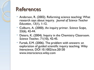References Anderson, R. (2002). Reforming science teaching: What research says about inquiry.  Journal of Science Teacher Education, 13 (1), 1-12.  Colburn, A. (2000). An inquiry primer.  Science Scope,  23(6), 42-44. Deters, K. (2004). Inquiry in the Chemistry Classroom.  Science Teacher ,  71 (10), 42-45. Furtak, E.M. (2006). The problem with answers: an exploration of guided scientific inquiry teaching.  Wiley Interscience,  DOI 10.1002/sce.20130  www.interscience.wiley.com 