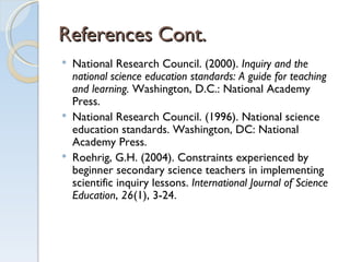 References Cont. National Research Council. (2000).  Inquiry and the national science education standards: A guide for teaching and learning.  Washington, D.C.: National Academy Press. National Research Council. (1996). National science education standards. Washington, DC: National Academy Press. Roehrig, G.H. (2004). Constraints experienced by beginner secondary science teachers in implementing scientific inquiry lessons.  International Journal of Science Education ,  26 (1), 3-24. 