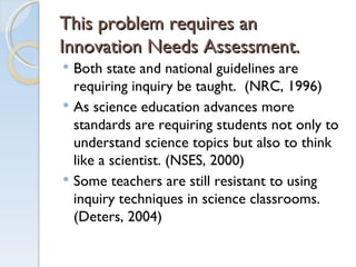 This problem requires an Innovation Needs Assessment. Both state and national guidelines are requiring inquiry be taught.  (NRC, 1996) As science education advances more standards are requiring students not only to understand science topics but also to think like a scientist. (NSES, 2000) Some teachers are still resistant to using inquiry techniques in science classrooms. (Deters, 2004) 