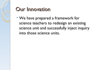 Our Innovation We have prepared a framework for science teachers to redesign an existing science unit and successfully inject inquiry into those science units.  