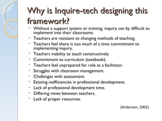 Why is Inquire-tech designing this framework?  Without a support system or training, inquiry can by difficult to implement into their classrooms. Teachers are resistant to changing methods of teaching. Teachers feel there is too much of a time commitment to implementing inquiry. Teachers inability to teach constructively.  Commitment to curriculum (textbook). Teachers feel unprepared for role as a facilitator. Struggles with classroom management.  Challenges with assessment. Existing inefficiencies in professional development. Lack of professional development time. Differing views between teachers. Lack of proper resources. (Anderson, 2002) 