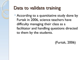 Data to validate training  According to a quantitative study done by Furtak in 2006, science teachers have difficulty managing their class as a facilitator and handling questions directed to them by the students.   (Furtak, 2006)  