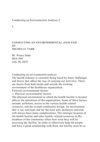 Conducting an Environmental Analysis 2
2
CONDUCTING AN ENVIRONMMENTAL ANALYSIS
BY
MICHELLE TABB
Dr. Prince Ordu
HSA 599
July 30, 2018
Conducting an environmental analysis
The health industry is currently being faced by many challenges
and forces that affect the way of carrying out activities. There
are forces from both inside and outside the working
environment of the healthcare organization.
External environmental factors
1. Physical environmental factors
The physical environment in which the health facility is located
affects the operations of the organization. Some of these factors
include; pollution, access to the various health-related
resources, and the overall community design. An environment
that is not well kept and for the most part, pollution-infested,
will always have many complications. The strategic location of
the health facility and other health- related resources to the
members of the community affect how soon they will be
accessing the facility. In order to effectively help the people
and have a good relationship with them, the facility must be as
 
