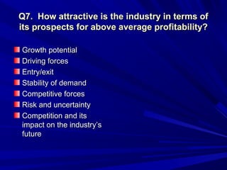 Q7. How attractive is the industry in terms of
its prospects for above average profitability?

Growth potential
Driving forces
Entry/exit
Stability of demand
Competitive forces
Risk and uncertainty
Competition and its
impact on the industry’s
future
 