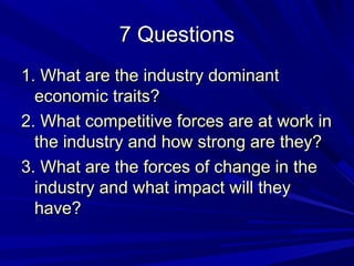 7 Questions
1. What are the industry dominant
  economic traits?
2. What competitive forces are at work in
  the industry and how strong are they?
3. What are the forces of change in the
  industry and what impact will they
  have?
 