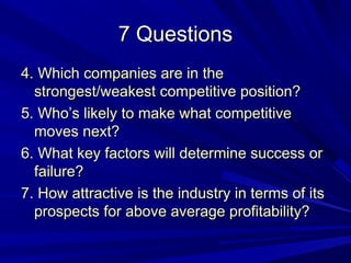 7 Questions
4. Which companies are in the
  strongest/weakest competitive position?
5. Who’s likely to make what competitive
  moves next?
6. What key factors will determine success or
  failure?
7. How attractive is the industry in terms of its
  prospects for above average profitability?
 