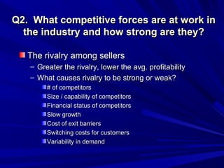 Q2. What competitive forces are at work in
  the industry and how strong are they?

   The rivalry among sellers
   – Greater the rivalry, lower the avg. profitability
   – What causes rivalry to be strong or weak?
        # of competitors
        Size / capability of competitors
        Financial status of competitors
        Slow growth
        Cost of exit barriers
        Switching costs for customers
        Variability in demand
 