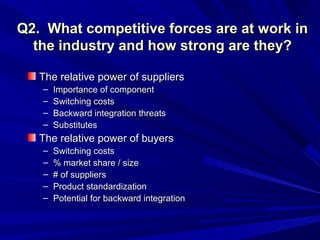 Q2. What competitive forces are at work in
  the industry and how strong are they?

   The relative power of suppliers
   –   Importance of component
   –   Switching costs
   –   Backward integration threats
   –   Substitutes
   The relative power of buyers
   –   Switching costs
   –   % market share / size
   –   # of suppliers
   –   Product standardization
   –   Potential for backward integration
 