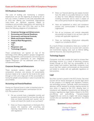 Costs and Considerations of an ICO: A Compliance Perspective
	
July 2017
ICO Readiness Framework
The costs of building and maintaining a company
infrastructure are just the beginning of preparing for an
ICO. As a result, in addition to the costs associated with
an ICO—the offering and incremental organizational
costs—there are significant expenses related to
compliance and purchaser expectations and reporting. As
companies think about their ICO, they want to think
about the following categories of considerations:
• Corporate Strategy and Infrastructure;
• Accounting and Financial Readiness;
• Governance and Internal Controls;
• Media and Investor Relations;
• Financial Risk Management;
• Legal;
• Tax;
• Manpower; and
• Technology Support.
These considerations are layered on top of the
technology of the offering platform (project management,
change management, communications) and ensuring your
technology partner understands its own obligations.
Gagnier Margossian LLP has addressed some of these
considerations below.
Corporate Strategy and Infrastructure
These standards address matters such as board
composition, structure, and process. An accountability
structure needs to be in place for the funds to be raised
through an ICO, and a large part of that accountability is
having the people and processes in place to provide this
accountability.
Accounting and Financial Readiness
Having your financial house in order is important prior to
issuing your offering/information memorandum for the
ICO. Key questions include:
• Do we currently have a repeatable monthly and
quarterly close process? Do we have the ability to
close our books accurately each quarter, and to
review and report the results to our purchasers?
• Does our finance department or third-party firms
possess the expertise with accounting and
reporting requirements to allow us to comply
with regulations?
• Does our financial planning and analysis function
have the ability to accurately forecast our results
to allow for more effective interaction with the
investing community and to assist in analysis of
the current period results for reporting purposes?
• Have we established an ethics and compliance
process and communicated it throughout the
organization?
• Are all our processes and controls adequately
documented and tested, or do we have a plan to
comply with applicable regulations?
• Does our technology infrastructure adequately
support our compliance efforts?
As a result of these considerations, there are a number of
different types of costs that are incurred, both one-time
and incremental ongoing costs, such as internal staffing,
external resources, and corporate governance.
Technology Support
Companies must also consider the need to increase their
technology function as a result of becoming company
funded through an ICO that has accountability to its
token holders and investors. Specifically, companies must
ensure that their systems and processes are documented
and tested to comply with any applicable regulations or
best practices.
Legal
Securities counsel is pivotal to the ICO process. Securities
counsel will be heavily leveraged to provide legal advice
to the company in its dealings with regulators, investors,
and technology partners. Generally, these pre-transaction
attorneys will be retained to provide ongoing services to
your entity in regards to the ICO, assisting them in
compliance with regulatory requirements and advising the
company regarding any legal matters related to the ICO,
pre-offering and post-offering Transaction-based
engagements can come at a higher rate versus engaging
counsel who can essentially help “quarterback” the entire
process.
Questions? Contact GAMALLP
Christina M. Gagnier
gagnier@gamallp.com
 