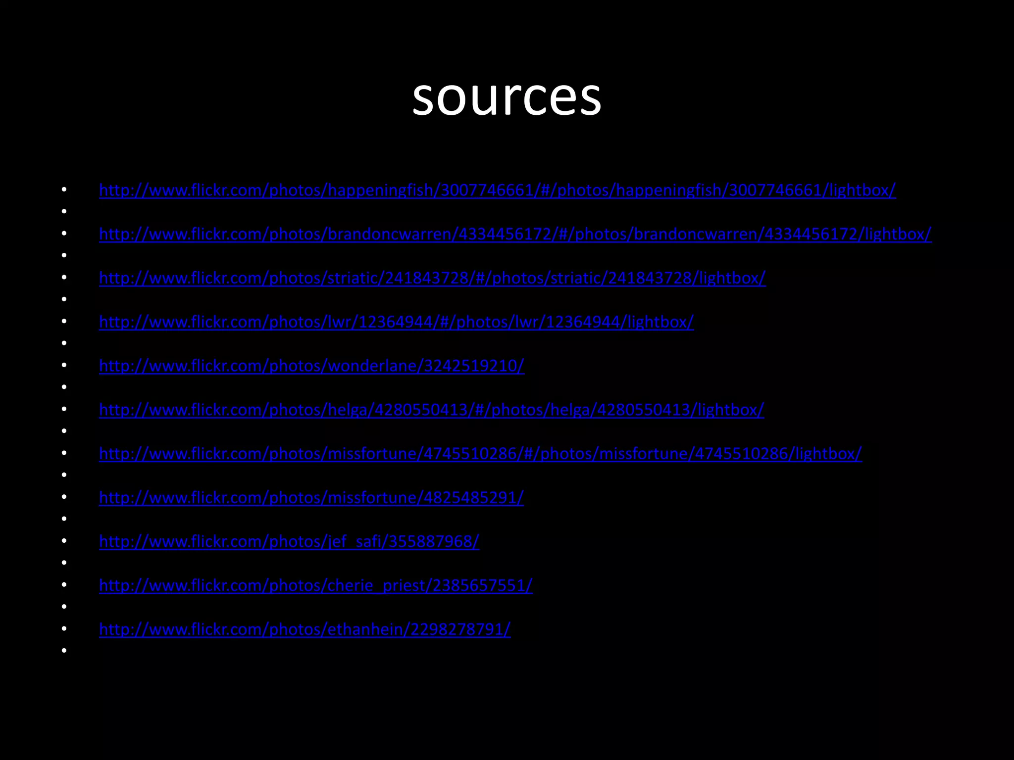 sources
• http://www.flickr.com/photos/happeningfish/3007746661/#/photos/happeningfish/3007746661/lightbox/
•
• http://www.flickr.com/photos/brandoncwarren/4334456172/#/photos/brandoncwarren/4334456172/lightbox/
•
• http://www.flickr.com/photos/striatic/241843728/#/photos/striatic/241843728/lightbox/
•
• http://www.flickr.com/photos/lwr/12364944/#/photos/lwr/12364944/lightbox/
•
• http://www.flickr.com/photos/wonderlane/3242519210/
•
• http://www.flickr.com/photos/helga/4280550413/#/photos/helga/4280550413/lightbox/
•
• http://www.flickr.com/photos/missfortune/4745510286/#/photos/missfortune/4745510286/lightbox/
•
• http://www.flickr.com/photos/missfortune/4825485291/
•
• http://www.flickr.com/photos/jef_safi/355887968/
•
• http://www.flickr.com/photos/cherie_priest/2385657551/
•
• http://www.flickr.com/photos/ethanhein/2298278791/
•