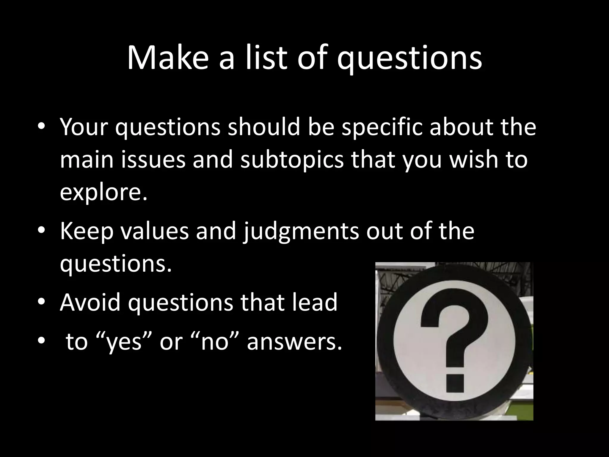 Make a list of questions
• Your questions should be specific about the
main issues and subtopics that you wish to
explore.
• Keep values and judgments out of the
questions.
• Avoid questions that lead
• to “yes” or “no” answers.