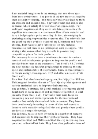 Raw material integration is the strategy that sets them apart
from their competitors. The prices of the raw materials used by
them are highly volatile. The basic raw materials used by them
are iron ore and cooking coal. They have their own mines and
collieries which satisfy their raw material requirement. For
additional requirement, they enter into future contracts with
suppliers so as to ensure a continuous flow of raw material and
have a hedge against price volatility. In fact, the company is
exploring mining opportunities overseas also. The minerals that
are grabbing their eyeballs overseas are Limestone and Ferro
chrome. They want to have full control on raw material
resources so that there is no interruption with its supply. This
strategy also ensures that they are able to provide very
competitive prices for their products.
The company has also been a continuous investor in various
research and development projects to improve its quality and
provide better rates to the customers. Tata Steel’s R&D centres
are now conducting research programmes to improve the life
cycle and sustainability of its products. These include projects
to reduce energy consumption, CO2 and other emissions (Tata
Steel, n.d.).
Tata Steel had also launched a program, Kar Vijay Har Shikhar.
This program involves the use of Total Quality Management and
various statistical tools to improve their process.
The company’s strategy for global markets is to become global
benchmark in value creation and corporate citizenship in steel
industry (Tata Steel, n.d.). They have their main focus on
innovating new and distinct products for the international
markets that satisfy the needs of their customers. They have
been continuously investing in terms of time and money to
improve their manufacturing facilities and provide best quality
products at competitive prices.
The company has also been investing in a number of mergers
and acquisitions to improve their global presence. They have
acquired NatSteel and Millenium Steel thereby increasing their
presence in South-East Asia. They have also grabbed a share of
 