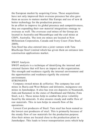 the European market by acquiring Corus. These acquisitions
have not only improved their overseas presence but also gave
them an access to mature market like Europe and use of new &
better technology for the production process.
In an effort to improve its global presence and competitiveness,
they are expanding their raw material integrations strategy to
overseas as well. The overseas coal mines of the Group are
located in Australia and Mozambique and the coal mines at
CDJV, Australia. The iron ore mines are located at New
Millennium Corporation, Canada and Ivory Coast (Tata Steel,
2009).
Tata Steel has also entered into a joint venture with Tata
BlueScope Steel Limited which has given them an entrance into
construction applications market.
SWOT Analysis
SWOT analysis is a technique of identifying the internal and
external factors that will have an impact on the organization.
The strength and weakness signify the internal environment and
the opportunities and weakness signify the external
environment.
STRENGHTS
· Company owned mines & collieries: The company has coal
mines in Jharia and West Bokaro and dolomite, manganese ore
mines in Jamshedpur. It also has iron ore deposits in Noamundi,
Joda and Katamati in the states of Jharkhand and Odisha (Tata
Steel, n.d.). These mines help to combat the price volatility
faced by the minerals. It also ensures steady and stable flow of
raw materials. This in turn helps in smooth flow of the
operations.
· Lowest Cost producers of Steel: Tata steel has been named as
the lowest cost producers of steel. This is primarily because of
the steady flow of raw materials for the production purpose.
Also their mines are located close to the production plant in
Jamshedpur. This leads to lower transportation costs which help
 