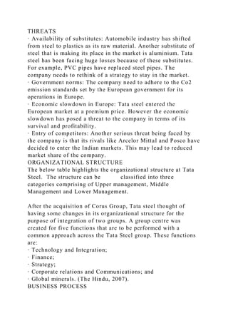 THREATS
· Availability of substitutes: Automobile industry has shifted
from steel to plastics as its raw material. Another substitute of
steel that is making its place in the market is aluminium. Tata
steel has been facing huge losses because of these substitutes.
For example, PVC pipes have replaced steel pipes. The
company needs to rethink of a strategy to stay in the market.
· Government norms: The company need to adhere to the Co2
emission standards set by the European government for its
operations in Europe.
· Economic slowdown in Europe: Tata steel entered the
European market at a premium price. However the economic
slowdown has posed a threat to the company in terms of its
survival and profitability.
· Entry of competitors: Another serious threat being faced by
the company is that its rivals like Arcelor Mittal and Posco have
decided to enter the Indian markets. This may lead to reduced
market share of the company.
ORGANIZATIONAL STRUCTURE
The below table highlights the organizational structure at Tata
Steel. The structure can be classified into three
categories comprising of Upper management, Middle
Management and Lower Management.
After the acquisition of Corus Group, Tata steel thought of
having some changes in its organizational structure for the
purpose of integration of two groups. A group centre was
created for five functions that are to be performed with a
common approach across the Tata Steel group. These functions
are:
· Technology and Integration;
· Finance;
· Strategy;
· Corporate relations and Communications; and
· Global minerals. (The Hindu, 2007).
BUSINESS PROCESS
 