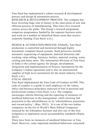 Tata Steel has implemented a robust research & development
process and design & automation process.
RESEARCH & DEVELOPMENT PROCESS: The company has
been investing huge sum of money in the innovation of new and
efficient process of manufacturing. They have five research
centres across the globe. The Group’s research programme
comprises programmes funded by the separate business units
and work on a number of identified thrust areas that receive
corporate funding (Tata Steel, n.d.).
DESIGN & AUTOMATION PROCESS: Globally, Tata Steel
production is controlled and monitored through highly
automated, computer-based systems. Such processes include
automatic sequencing of equipment, material detection and
tracking, strip rolling, furnaces, boilers, material coating, water
cooling and many more. The Automation Division of Tata Steel
in India is the central agency for design, development,
integration and implementation of Process Automation for the
Company’s Indian operations and is also an international
supplier of high level automation for the metal industry (Tata
Steel, n.d.).
ETICAL ISSUES
Tata Steel implemented the Tata Code of Conduct in1998. This
code of conduct is a guide to each employee on the values,
ethics and business principles expected of him in personal and
professional conduct (Tata Steel, n.d.). The company
encourages whistle blowing and the reporting of instances of
unethical behaviour to the management, while ensuring full
protection to the whistleblower in its ‘whistleblower protection
and reward policy’. (Rao, 2013). It is one of the two Indian
companies on the list of World’s Most Ethical Companies
released by the Ethisphere Institute and also one of the first
companies to implement social accountability standards (Datta,
2012).
There have been no instances of unethical behaviour in Tata
Steel. However, some important unethical behaviour concerned
 