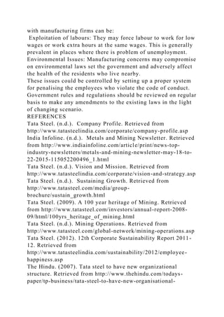 with manufacturing firms can be:
Exploitation of labours: They may force labour to work for low
wages or work extra hours at the same wages. This is generally
prevalent in places where there is problem of unemployment.
Environmental Issues: Manufacturing concerns may compromise
on environmental laws set the government and adversely affect
the health of the residents who live nearby.
These issues could be controlled by setting up a proper system
for penalising the employees who violate the code of conduct.
Government rules and regulations should be reviewed on regular
basis to make any amendments to the existing laws in the light
of changing scenario.
REFERENCES
Tata Steel. (n.d.). Company Profile. Retrieved from
http://www.tatasteelindia.com/corporate/company-profile.asp
India Infoline. (n.d.). Metals and Mining Newsletter. Retrieved
from http://www.indiainfoline.com/article/print/news-top-
industry-newsletters/metals-and-mining-newsletter-may-18-to-
22-2015-115052200496_1.html
Tata Steel. (n.d.). Vision and Mission. Retrieved from
http://www.tatasteelindia.com/corporate/vision-and-strategy.asp
Tata Steel. (n.d.). Sustaining Growth. Retrieved from
http://www.tatasteel.com/media/group-
brochure/sustain_growth.html
Tata Steel. (2009). A 100 year heritage of Mining. Retrieved
from http://www.tatasteel.com/investors/annual-report-2008-
09/html/100yrs_heritage_of_mining.html
Tata Steel. (n.d.). Mining Operations. Retrieved from
http://www.tatasteel.com/global-network/mining-operations.asp
Tata Steel. (2012). 12th Corporate Sustainability Report 2011-
12. Retrieved from
http://www.tatasteelindia.com/sustainability/2012/employee-
happiness.asp
The Hindu. (2007). Tata steel to have new organizational
structure. Retrieved from http://www.thehindu.com/todays-
paper/tp-business/tata-steel-to-have-new-organisational-
 
