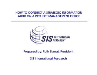 HOW TO CONDUCT A STRATEGIC INFORMATION
 AUDIT ON A PROJECT MANAGEMENT OFFICE




    Prepared by: Ruth Stanat, President

        SIS International Research
 