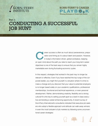 Part 1:

ConduCting a SuCCeSSful
Job Hunt




          C
                      areer success is often as much about perseverance, prepa-
                      ration and timing as it is about talent and passion. However,
                      in today’s information-driven, global workplace, keeping
          an open mind about the path you take to reach your long-term career
          objectives is one of the best ways to ensure that you remain highly
          marketable even during fluctuating economic cycles.


          In this respect, strategies that worked in the past may no longer be
          relevant or effective. Even if you have reached the top rungs of the cor-
          porate ladder, you might find yourself in a situation where it is time to
          make a change and you discover that your value to potential employers
          is no longer based solely on your academic qualifications, professional
          memberships, functional and technical experience, or even personal
          development. Rather, demonstrating creativity, flexibility and a strong
          cultural fit is the key to setting yourself apart as a best-in-class execu-
          tive and landing a career-enhancing opportunity. A recent survey of
          Korn/Ferry International’s consultants indicated that executive job seek-
          ers who adopt a flexible approach and attitude can walk away winners
          in even the most turbulent of job markets by following some unconven-
          tional career strategies:
 