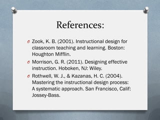 References:
O Zook, K. B. (2001). Instructional design for
classroom teaching and learning. Boston:
Houghton Mifflin.
O Morrison, G. R. (2011). Designing effective
instruction. Hoboken, NJ: Wiley.
O Rothwell, W. J., & Kazanas, H. C. (2004).
Mastering the instructional design process:
A systematic approach. San Francisco, Calif:
Jossey-Bass.
 
