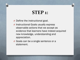STEP 1:
O Define the instructional goal.
O Instructional Goals usually express
observable actions that we accept as
evidence that learners have indeed acquired
new knowledge, understanding and
appreciation.
O Goals can be a single sentence or a
statement.
 