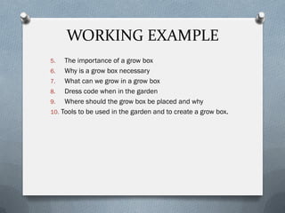 WORKING EXAMPLE
5. The importance of a grow box
6. Why is a grow box necessary
7. What can we grow in a grow box
8. Dress code when in the garden
9. Where should the grow box be placed and why
10. Tools to be used in the garden and to create a grow box.
 