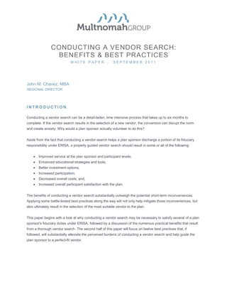 CONDUCTING A VENDOR SEARCH:
                 BENEFITS & BEST PRACTICES
                             WHITE PAPER … SEPTEMBER 2011




Gina Gurgiolo, JD, LL.M                                   John M. Chavez, MBA
SENIOR CONSULTANT                                         REGIONAL DIRECTOR




INTRODUCTION

Conducting a vendor search can be a detail-laden, time intensive process that takes up to six months to
complete. If the vendor search results in the selection of a new vendor, the conversion can disrupt the norm
and create anxiety. Why would a plan sponsor actually volunteer to do this?


Aside from the fact that conducting a vendor search helps a plan sponsor discharge a portion of its fiduciary
responsibility under ERISA, a properly guided vendor search should result in some or all of the following:


    •   Improved service at the plan sponsor and participant levels;
    •   Enhanced educational strategies and tools;
    •   Better investment options;
    •   Increased participation;
    •   Decreased overall costs; and,
    •   Increased overall participant satisfaction with the plan.


The benefits of conducting a vendor search substantially outweigh the potential short-term inconveniences.
Applying some battle-tested best practices along the way will not only help mitigate those inconveniences, but
also ultimately result in the selection of the most suitable vendor to the plan.


This paper begins with a look at why conducting a vendor search may be necessary to satisfy several of a plan
sponsor's fiduciary duties under ERISA, followed by a discussion of the numerous practical benefits that result
from a thorough vendor search. The second half of this paper will focus on twelve best practices that, if
followed, will substantially alleviate the perceived burdens of conducting a vendor search and help guide the
plan sponsor to a perfect-fit vendor.
 