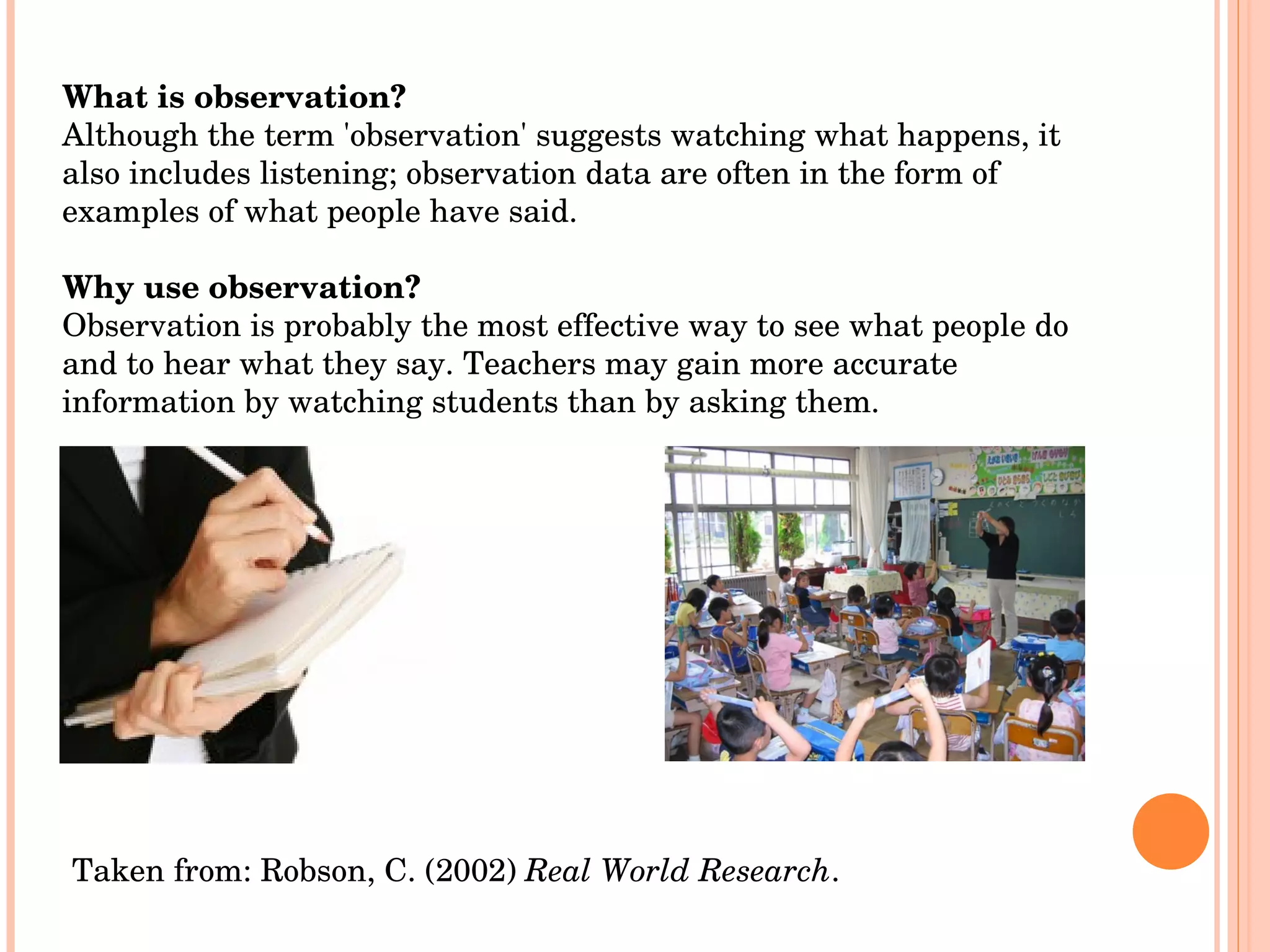 What is observation? Although the term 'observation' suggests watching what happens, it also includes listening; observation data are often in the form of examples of what people have said. Why use observation? Observation is probably the most effective way to see what people do and to hear what they say. Teachers may gain more accurate information by watching students than by asking them.  Taken from: Robson, C. (2002)  Real World Research .  