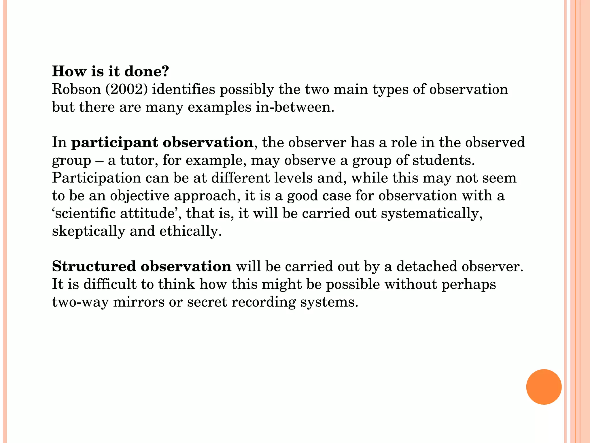 How is it done? Robson (2002) identifies possibly the two main types of observation but there are many examples in-between. In  participant observation , the observer has a role in the observed group – a tutor, for example, may observe a group of students. Participation can be at different levels and, while this may not seem to be an objective approach, it is a good case for observation with a ‘scientific attitude’, that is, it will be carried out systematically, skeptically and ethically. Structured observation  will be carried out by a detached observer. It is difficult to think how this might be possible without perhaps two-way mirrors or secret recording systems.  