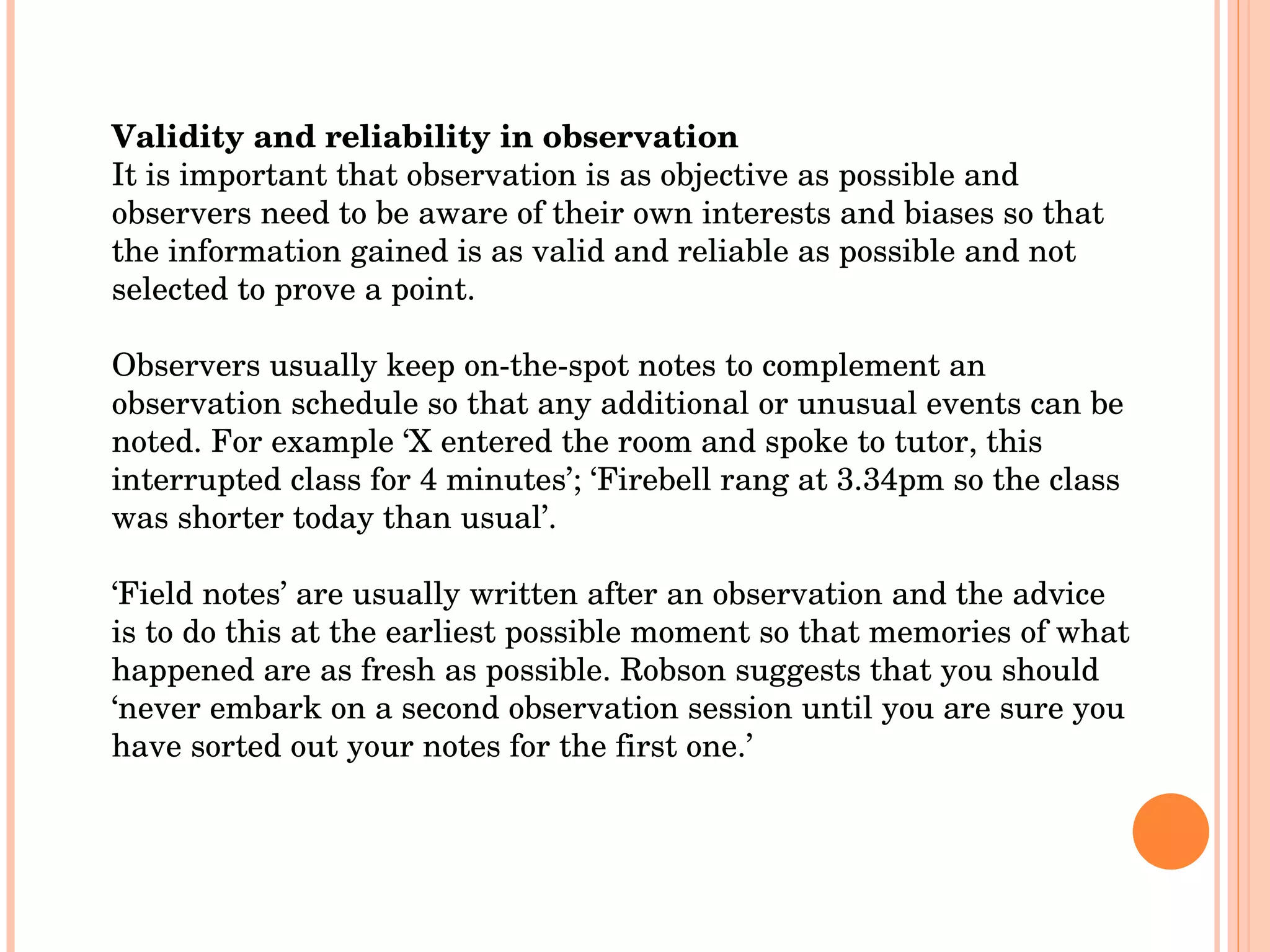 Validity and reliability in observation It is important that observation is as objective as possible and observers need to be aware of their own interests and biases so that the information gained is as valid and reliable as possible and not selected to prove a point. Observers usually keep on-the-spot notes to complement an observation schedule so that any additional or unusual events can be noted. For example ‘X entered the room and spoke to tutor, this interrupted class for 4 minutes’; ‘Firebell rang at 3.34pm so the class was shorter today than usual’.  ‘ Field notes’ are usually written after an observation and the advice is to do this at the earliest possible moment so that memories of what happened are as fresh as possible. Robson suggests that you should ‘never embark on a second observation session until you are sure you have sorted out your notes for the first one.’  