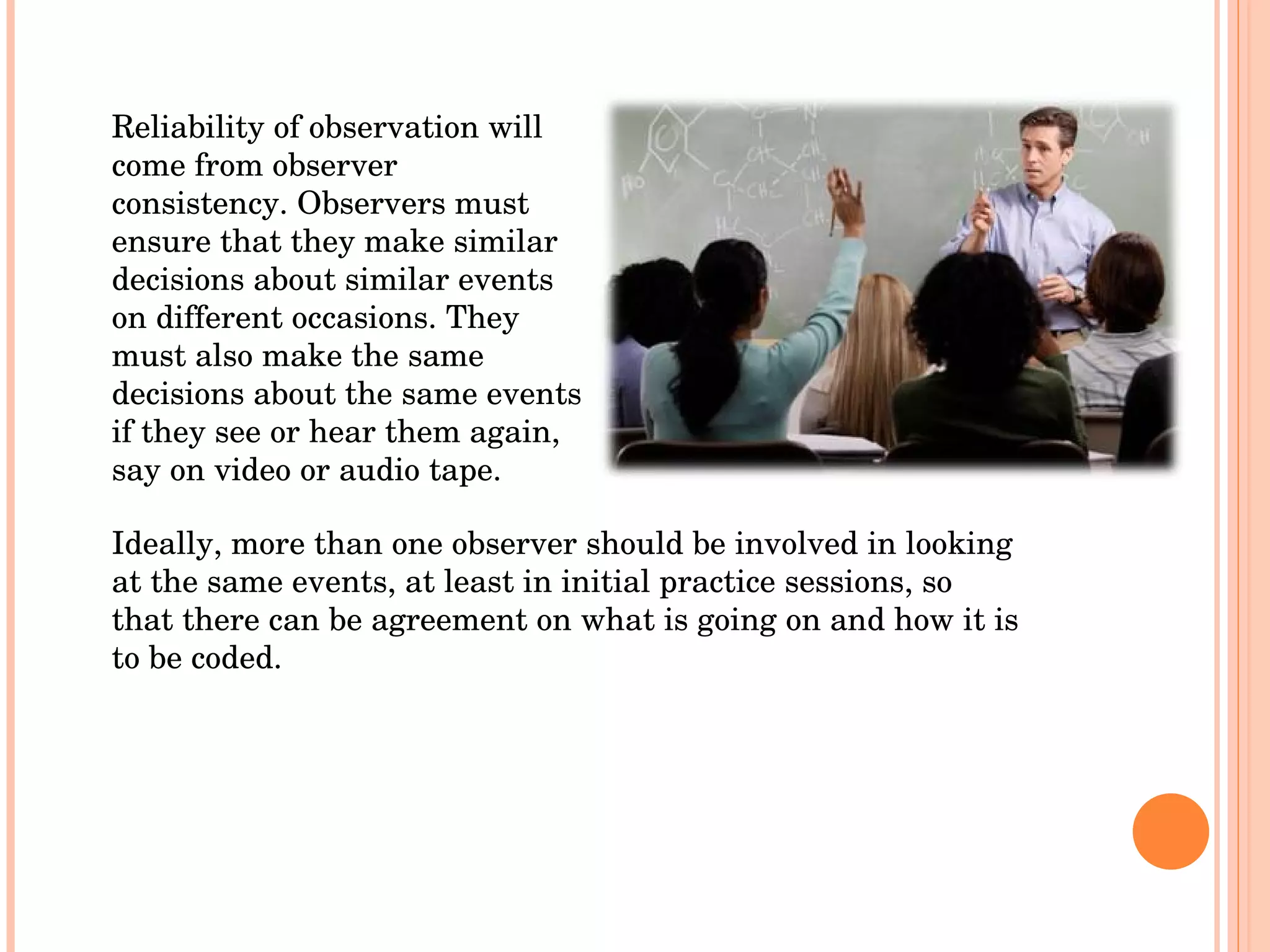 Reliability of observation will come from observer consistency. Observers must ensure that they make similar decisions about similar events on different occasions. They must also make the same decisions about the same events if they see or hear them again, say on video or audio tape.  Ideally, more than one observer should be involved in looking at the same events, at least in initial practice sessions, so that there can be agreement on what is going on and how it is to be coded.  