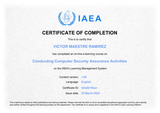 CERTIFICATE OF COMPLETION
This is to certify that
VICTOR MAESTRE RAMIREZ
has completed an on-line e-learning course on
Conducting Computer Security Assurance Activities
on the IAEA's Learning Management System
Content version: 1.00
Language: English
Issue date: 22 March 2023
Certificate ID: 02AZEYElpn
This e-learning is based on IAEA publications and training materials. Please note that the IAEA is not an accredited educational organization and the user's identity
was neither verified throughout the learning process nor the assessment. The certificate ID is unique and is registered in the IAEA's Cyber Learning Platform.
 