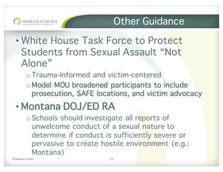 ©	Margolis	Healy
Other Guidance
• White House Task Force to Protect
Students from Sexual Assault “Not
Alone”
o Trauma-Informed and victim-centered
o Model MOU broadened participants to include
prosecution, SAFE locations, and victim advocacy
• Montana DOJ/ED RA
o Schools should investigate all reports of
unwelcome conduct of a sexual nature to
determine if conduct is sufficiently severe or
pervasive to create hostile environment (e.g.:
Montana)
10
 