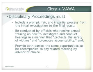 ©	Margolis	Healy
Clery + VAWA
• Disciplinary Proceedings must
- Include a prompt, fair, and impartial process from
the initial investigation to the final result;
- Be conducted by officials who receive annual
training on how to investigate and conduct
hearings in a manner that “protects the safety
of victims” and “promotes accountability;” and;
- Provide both parties the same opportunities to
be accompanied to any related meeting by
advisor of choice.
11
 
