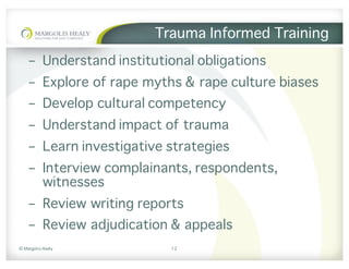 ©	Margolis	Healy
Trauma Informed Training
- Understand institutional obligations
- Explore of rape myths & rape culture biases
- Develop cultural competency
- Understand impact of trauma
- Learn investigative strategies
- Interview complainants, respondents,
witnesses
- Review writing reports
- Review adjudication & appeals
12
 