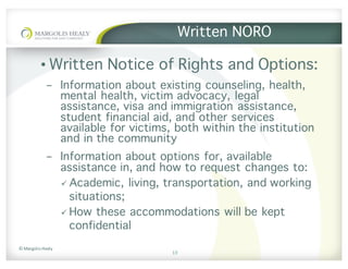 ©	Margolis	Healy
Written NORO
• Written Notice of Rights and Options:
- Information about existing counseling, health,
mental health, victim advocacy, legal
assistance, visa and immigration assistance,
student financial aid, and other services
available for victims, both within the institution
and in the community
- Information about options for, available
assistance in, and how to request changes to:
ü Academic, living, transportation, and working
situations;
ü How these accommodations will be kept
confidential
13
 