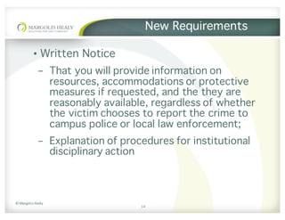 ©	Margolis	Healy
New Requirements
• Written Notice
- That you will provide information on
resources, accommodations or protective
measures if requested, and the they are
reasonably available, regardless of whether
the victim chooses to report the crime to
campus police or local law enforcement;
- Explanation of procedures for institutional
disciplinary action
14
 