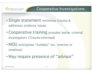 ©	Margolis	Healy
Cooperative Investigations
• Single statement minimizes trauma &
addresses evidence issues
• Cooperative training provides better criminal
investigators (Trauma-informed)
• MOU anticipates “fumbles” (ex. interims or
timelines)
• May require presence of “advisor"
15
 