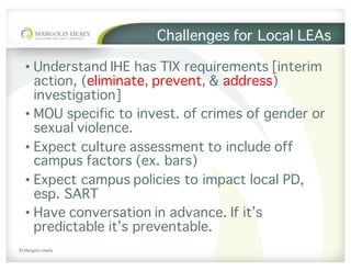 ©	Margolis	Healy
Challenges for Local LEAs
• Understand IHE has TIX requirements [interim
action, (eliminate, prevent, & address)
investigation]
• MOU specific to invest. of crimes of gender or
sexual violence.
• Expect culture assessment to include off
campus factors (ex. bars)
• Expect campus policies to impact local PD,
esp. SART
• Have conversation in advance. If it’s
predictable it’s preventable.
 