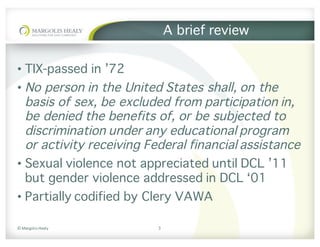 ©	Margolis	Healy
A brief review
• TIX-passed in ’72
• No person in the United States shall, on the
basis of sex, be excluded from participation in,
be denied the benefits of, or be subjected to
discrimination under any educational program
or activity receiving Federal financial assistance
• Sexual violence not appreciated until DCL ’11
but gender violence addressed in DCL ‘01
• Partially codified by Clery VAWA
3
 