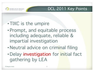 ©	Margolis	Healy
DCL 2011 Key Points
•TIXC is the umpire
•Prompt, and equitable process
including adequate, reliable &
impartial investigation
•Neutral advice on criminal filing
•Delay investigation for initial fact
gathering by LEA
4
 
