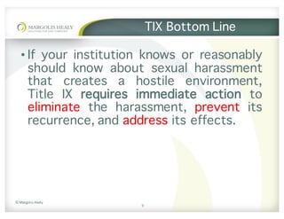 ©	Margolis	Healy
TIX Bottom Line
• If your institution knows or reasonably
should know about sexual harassment
that creates a hostile environment,
Title IX requires immediate action to
eliminate the harassment, prevent its
recurrence, and address its effects.
9
 