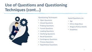 Use of Questions and Questioning
Techniques (cont...)
Questioning Techniques:
• Open Questions
• Closed Questions
• Probing Questions
• Funnel Questions
• Leading Questions
• Clarifying Questions
• Recall Questions
• Contingency Questions
• Process Questions
• Hypothetical Questions
11
Avoid Questions on:
• Age
• Ethnic Origin/Race
• Religion/Political Beliefs
• Disabilities
 