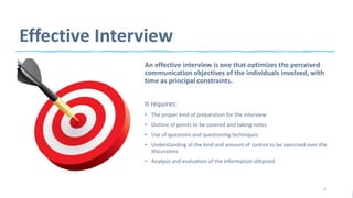 Effective Interview
An effective interview is one that optimizes the perceived
communication objectives of the individuals involved, with
time as principal constraints.
It requires:
• The proper kind of preparation for the interview
• Outline of points to be covered and taking notes
• Use of questions and questioning techniques
• Understanding of the kind and amount of control to be exercised over the
discussions
• Analysis and evaluation of the information obtained
6
 